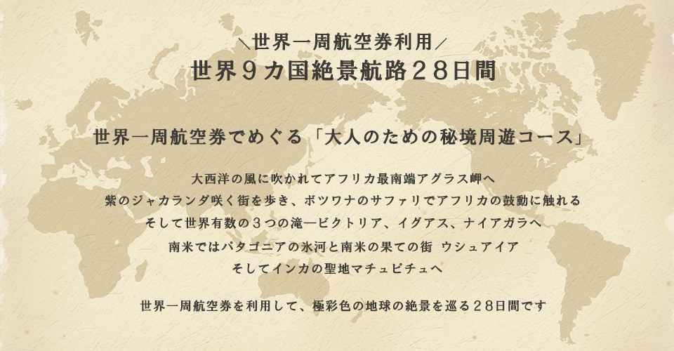 世界一周航空券でめぐる世界9カ国絶景航路28日間：大西洋の風に吹かれてアフリカ最南端アグラス岬へ。 紫のジャカランダ咲く街を歩き、ボツワナのサファリでアフリカの鼓動に触れる。 そして世界有数の３つの滝ービクトリア、イグアス、ナイアガラへ。 南米ではパタゴニアの氷河と南米の果ての街　ウシュアイア、 そしてインカの聖地マチュピチュへ。 世界一周航空券を利用して、極彩色の地球の絶景を巡る28日間です