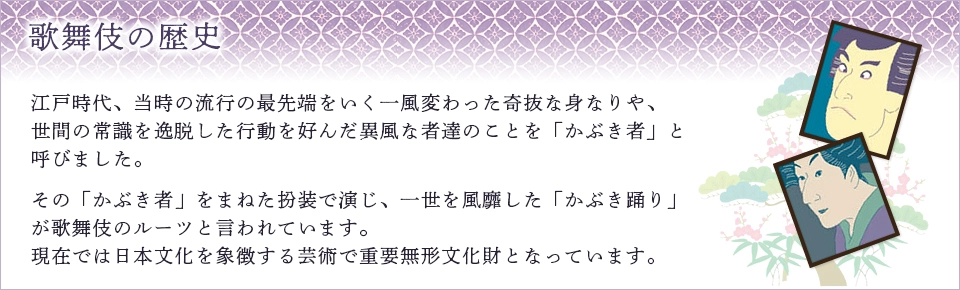 歌舞伎の歴史：江戸時代、当時の流行の最先端をいく一風変わった奇抜な身なりや、世間の常識を逸脱した行動を好んだ異風な者達のことを「かぶき者」と呼びました。 その「かぶき者」をまねた扮装で演じ、一世を風靡した「かぶき踊り」が歌舞伎のルーツと言われています。 現在では日本文化を象徴する芸術で重要無形文化財となっています。